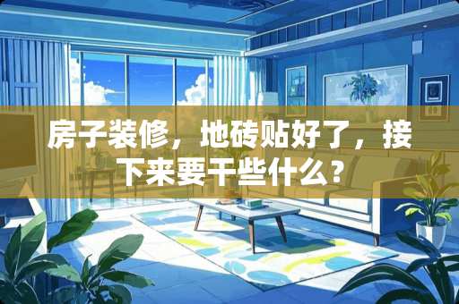 房子装修，地砖贴好了，接下来要干些什么？