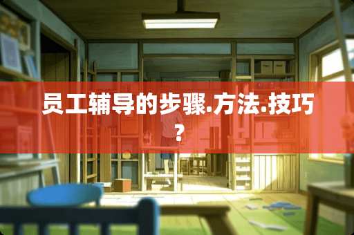 员工辅导的步骤.方法.技巧? 员工辅导的步骤.方法.技巧?