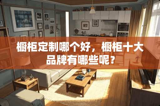橱柜定制哪个好，橱柜十大品牌有哪些呢？
