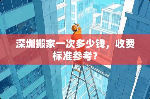 深圳搬家一次多少钱，收费标准参考？