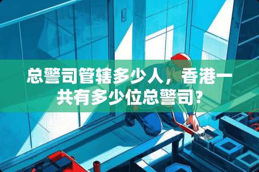总警司管辖多少人，香港一共有多少位总警司？