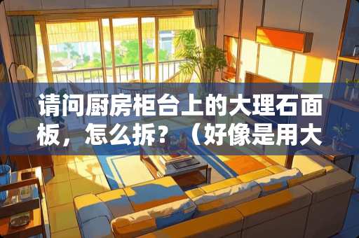 请问厨房柜台上的大理石面板，怎么拆？（好像是用大理石胶粘的）