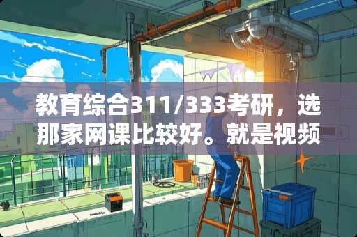 教育综合311/333考研，选那家网课比较好。就是视频+讲义，教学的那种？