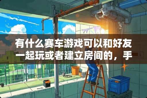 有什么赛车游戏可以和好友一起玩或者建立房间的，手机游戏？