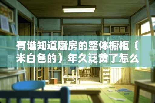 有谁知道厨房的整体橱柜（米白色的）年久泛黄了怎么清洁最好？