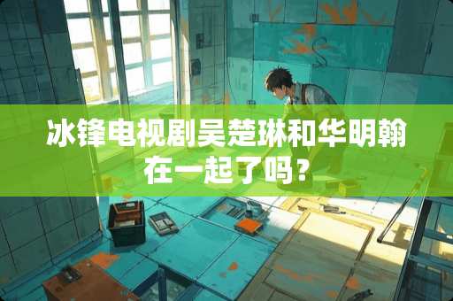 冰锋电视剧吴楚琳和华明翰在一起了吗？