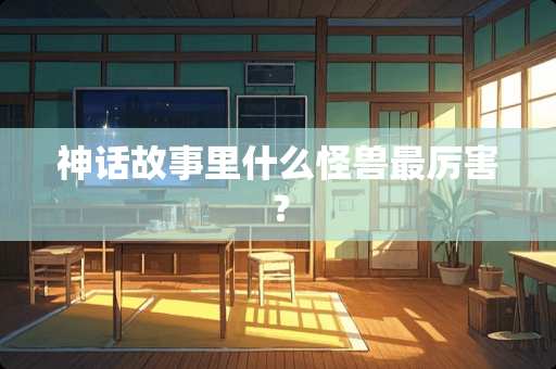 神话故事里什么怪兽最厉害？