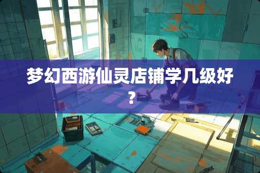 梦幻西游仙灵店铺学几级好？