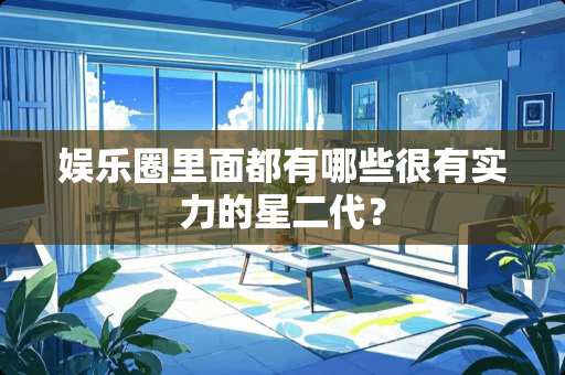 娱乐圈里面都有哪些很有实力的星二代？