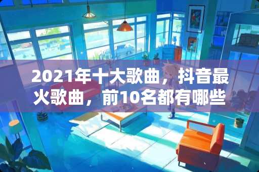 2021年十大歌曲，抖音最火歌曲，前10名都有哪些？
