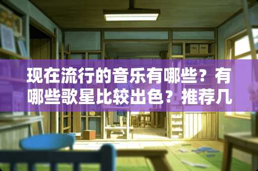 现在流行的音乐有哪些？有哪些歌星比较出色？推荐几个听歌的好的网站。