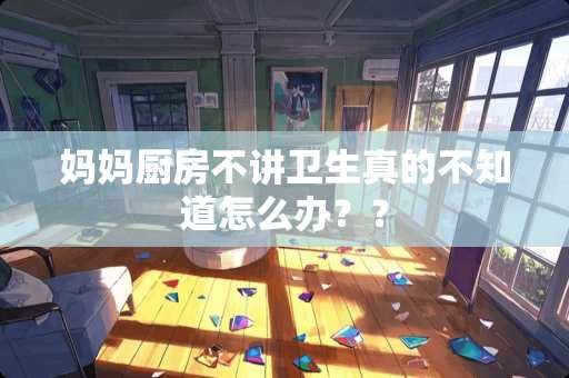 妈妈厨房不讲卫生真的不知道怎么办？？