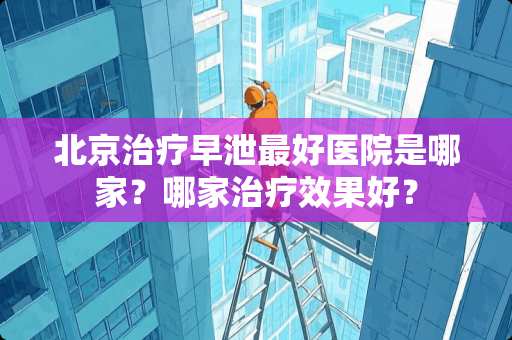 北京治疗**最好医院是哪家？哪家治疗效果好？