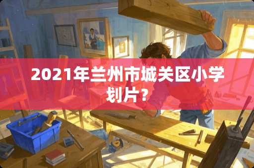 2021年兰州市城关区小学划片？