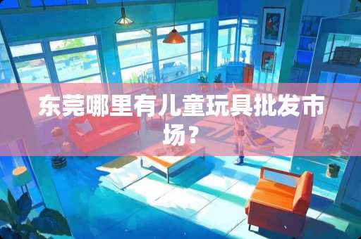 东莞哪里有儿童玩具批发市场? 东莞哪里有儿童玩具批发市场?