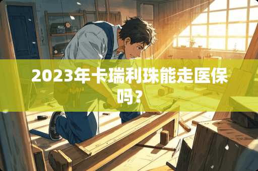 2023年卡瑞利珠能走医保吗？