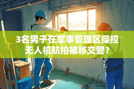 3名男子在军事管理区操控无人机航拍被移交警？