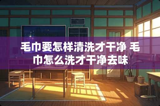 毛巾要怎样清洗才干净 毛巾怎么洗才干净去味