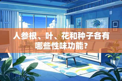 人参根、叶、花和种子各有哪些性味功能？
