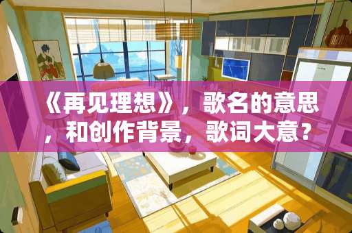《再见理想》，歌名的意思，和创作背景，歌词大意？