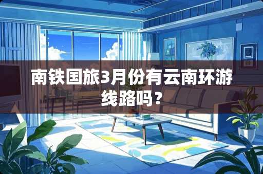 南铁国旅3月份有云南环游线路吗？