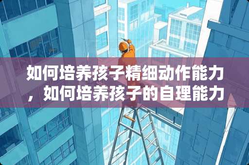 如何培养孩子精细动作能力，如何培养孩子的自理能力