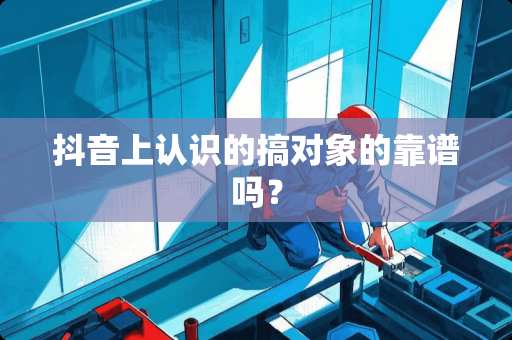 抖音上认识的搞对象的靠谱吗？