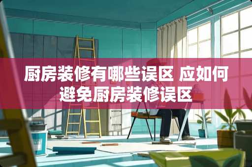 厨房装修有哪些误区 应如何避免厨房装修误区