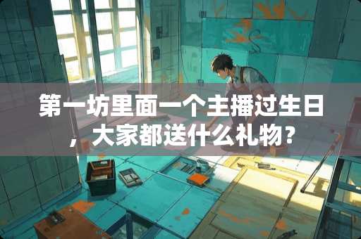 第一坊里面一个主播过生日，大家都送什么礼物？