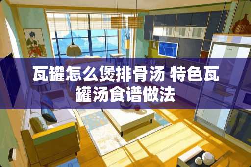 瓦罐怎么煲排骨汤 特色瓦罐汤食谱做法 瓦罐怎么煲排骨汤 特色瓦罐汤食谱做法