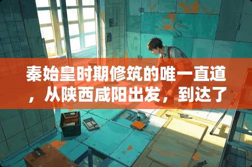 秦始皇时期修筑的唯一直道，从陕西咸阳出发，到达了哪里？