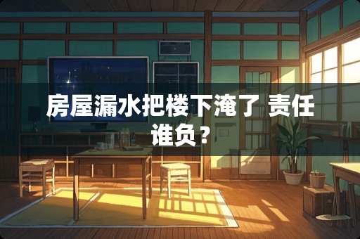 房屋漏水把楼下淹了 责任谁负？