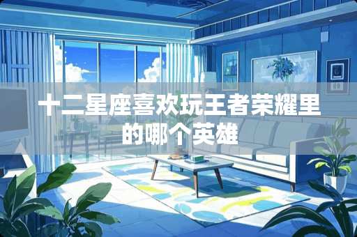 十二星座喜欢玩王者荣耀里的哪个英雄