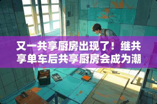 又一共享厨房出现了！继共享单车后共享厨房会成为潮流吗？