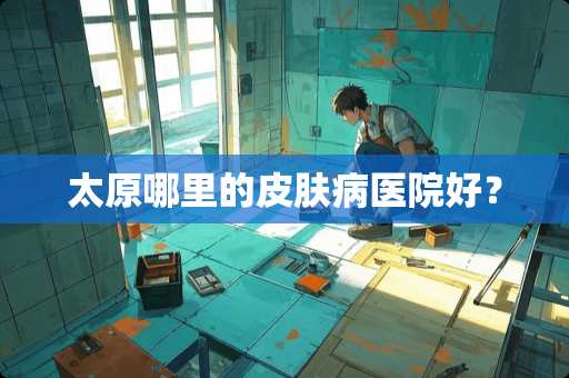 太原哪里的皮肤病医院好？