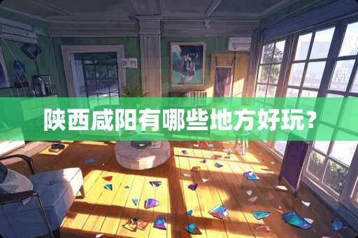 陕西咸阳有哪些地方好玩？