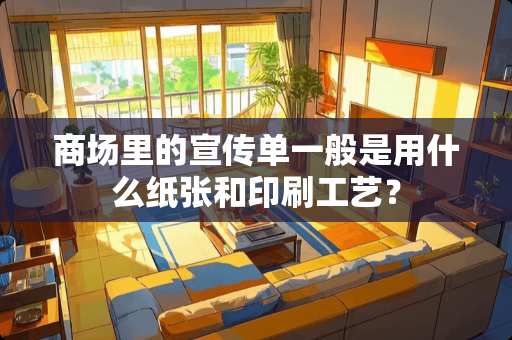 商场里的宣传单一般是用什么纸张和印刷工艺？