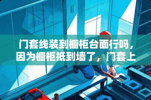 门套线装到橱柜台面行吗，因为橱柜抵到墙了，门套上半截只能装到橱柜台面上，能装吗？