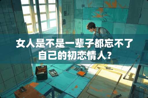 女人是不是一辈子都忘不了自己的初恋**？