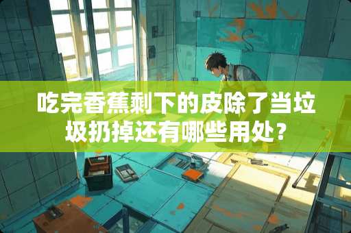 吃完香蕉剩下的皮除了当垃圾扔掉还有哪些用处？