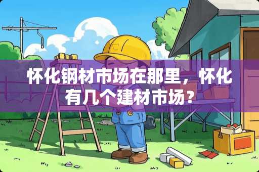 怀化钢材市场在那里，怀化有几个建材市场？