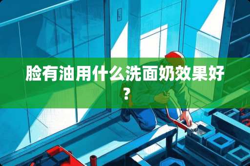 脸有油用什么洗面奶效果好？
