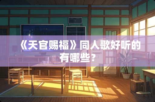 《天官赐福》同人歌好听的有哪些？