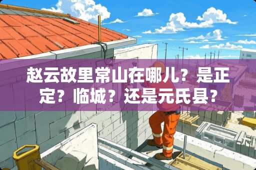 赵云故里常山在哪儿？是正定？临城？还是元氏县？