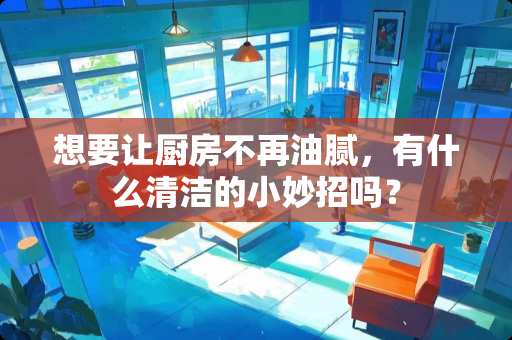 想要让厨房不再油腻，有什么清洁的小妙招吗？