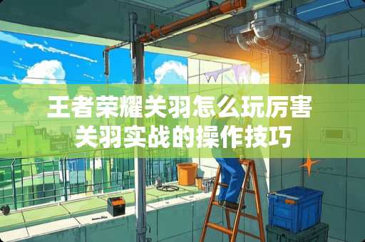 王者荣耀关羽怎么玩厉害 关羽实战的操作技巧