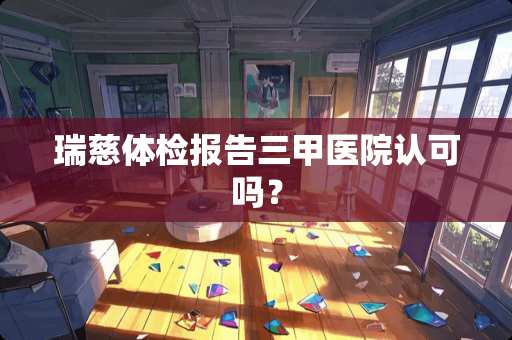 瑞慈体检报告三甲医院认可吗？