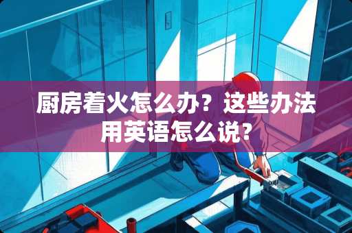 厨房着火怎么办？这些办法用英语怎么说？