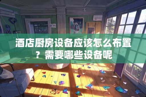 酒店厨房设备应该怎么布置？需要哪些设备呢