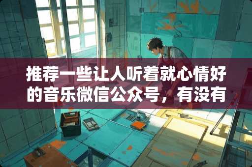 推荐一些让人听着就心情好的音乐微信公众号，有没有？